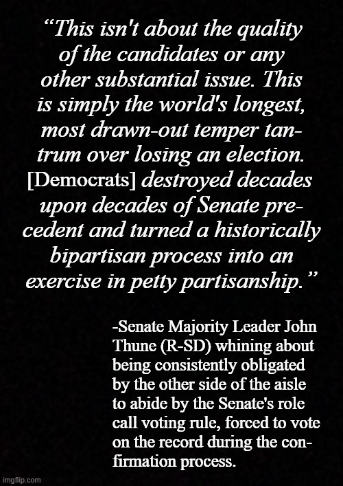 If the candidate you're confirming is worthy of the position, why take exception to having your "aye" officially recorded? | “This isn't about the quality
of the candidates or any
other substantial issue. This
is simply the world's longest,
most drawn-out temper tan-
trum over losing an election.
                   destroyed decades
upon decades of Senate pre-
cedent and turned a historically
bipartisan process into an
exercise in petty partisanship.”; [Democrats]; -Senate Majority Leader John
Thune (R-SD) whining about
being consistently obligated
by the other side of the aisle
to abide by the Senate's role
call voting rule, forced to vote
on the record during the con-
firmation process. | image tagged in blank,just sayin' | made w/ Imgflip meme maker