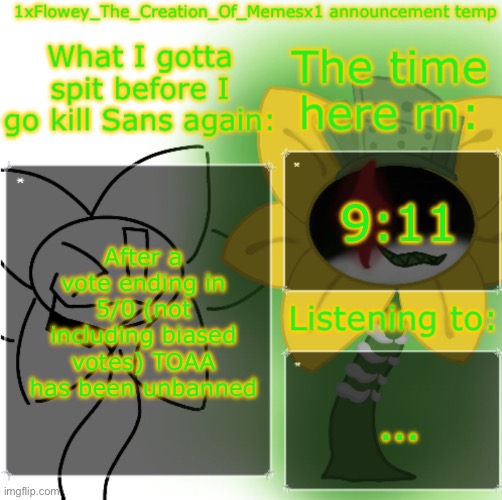 1xFlowey_The_Creation_Of_Memesx1 announcement temp | 9:11; After a vote ending in 5/0 (not including biased votes) TOAA has been unbanned; … | image tagged in 1xflowey_the_creation_of_memesx1 announcement temp | made w/ Imgflip meme maker