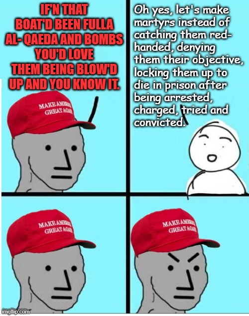 What is it with the Trump-cult, cults in general, with trying to legitimize the leadership's crap behavior?! | IF'N THAT BOAT'D BEEN FULLA AL- QAEDA AND BOMBS
YOU'D LOVE THEM BEING BLOW'D UP AND YOU KNOW IT. Oh yes, let's make
martyrs instead of
catching them red-
handed, denying
them their objective,
locking them up to
die in prison after
being arrested,
charged, tried and
convicted. | image tagged in maga npc room for more text,trump unfit unqualified dangerous,trump administration,idiots | made w/ Imgflip meme maker