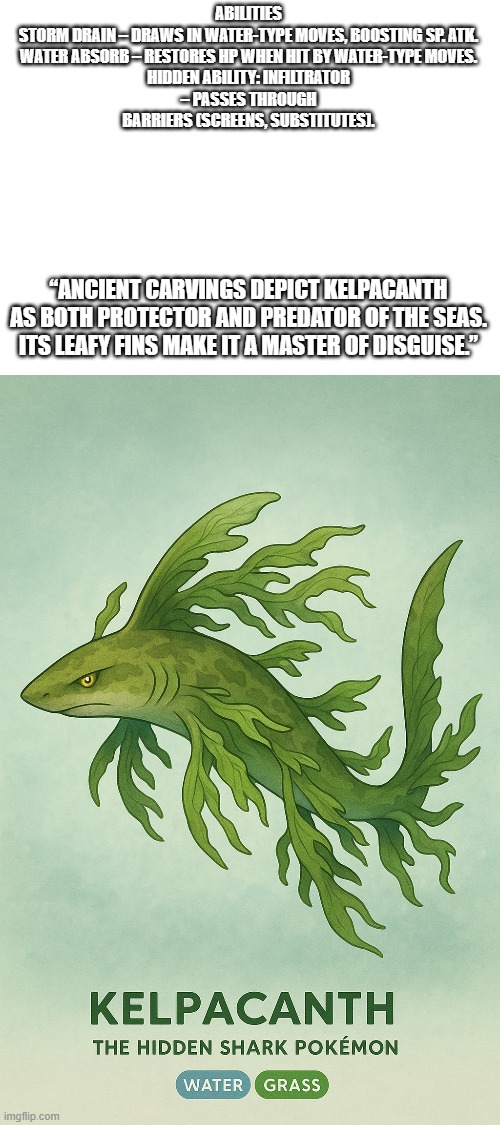 new fakemon | ABILITIES

STORM DRAIN – DRAWS IN WATER-TYPE MOVES, BOOSTING SP. ATK.

WATER ABSORB – RESTORES HP WHEN HIT BY WATER-TYPE MOVES.

HIDDEN ABILITY: INFILTRATOR – PASSES THROUGH BARRIERS (SCREENS, SUBSTITUTES). “ANCIENT CARVINGS DEPICT KELPACANTH AS BOTH PROTECTOR AND PREDATOR OF THE SEAS. ITS LEAFY FINS MAKE IT A MASTER OF DISGUISE.” | image tagged in pokemon,fakemon | made w/ Imgflip meme maker