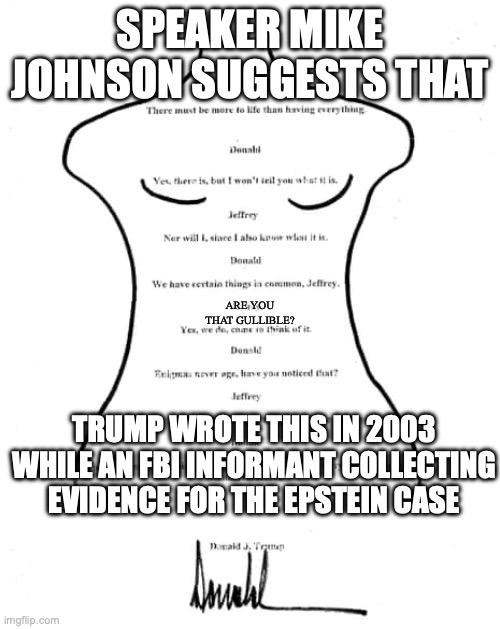 Oh wait, he's not an informant now. It was planted by the Biden administration 22 years ago. | SPEAKER MIKE JOHNSON SUGGESTS THAT; ARE YOU THAT GULLIBLE? TRUMP WROTE THIS IN 2003 WHILE AN FBI INFORMANT COLLECTING EVIDENCE FOR THE EPSTEIN CASE | image tagged in donald trump birthday card to jeffrey epstein,pedophiles,fbi investigation,maga,child molester | made w/ Imgflip meme maker