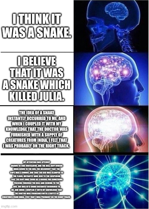 Expanding Brain Meme | I THINK IT WAS A SNAKE. I BELIEVE THAT IT WAS A SNAKE WHICH KILLED JULIA. THE IDEA OF A SNAKE INSTANTLY OCCURRED TO ME, AND WHEN I COUPLED IT WITH MY KNOWLEDGE THAT THE DOCTOR WAS FURNISHED WITH A SUPPLY OF CREATURES FROM INDIA, I FELT THAT I WAS PROBABLY ON THE RIGHT TRACK. MY ATTENTION WAS SPEEDILY DRAWN TO THIS VENTILATOR, AND THE BELL-ROPE WHICH HUNG DOWN TO THE BED. THE DISCOVERY THAT THE ROPE WAS A DUMMY, AND THAT THE BED WAS CLAMPED TO THE FLOOR, INSTANTLY GAVE RISE TO THE SUSPICION THAT THE ROPE WAS THERE AS A BRIDGE FOR SOMETHING PASSING THROUGH THE HOLE AND COMING TO THE BED. THE IDEA OF A SNAKE INSTANTLY OCCURRED TO ME, AND WHEN I COUPLED IT WITH MY KNOWLEDGE THAT THE DOCTOR WAS FURNISHED WITH A SUPPLY OF CREATURES FROM INDIA, I FELT THAT I WAS PROBABLY ON THE RIGHT TRACK. | image tagged in memes,expanding brain | made w/ Imgflip meme maker