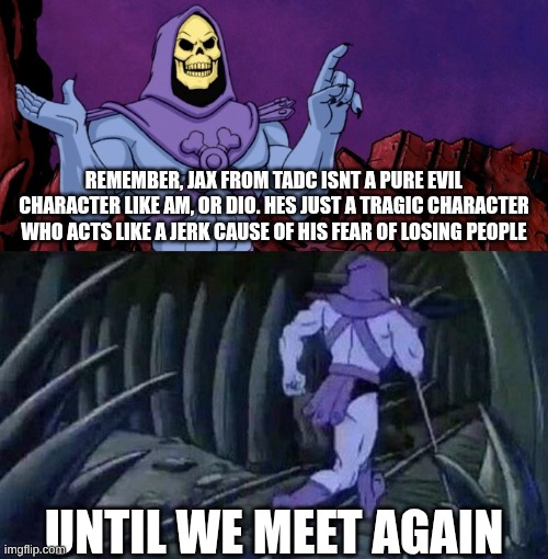 is this true? | REMEMBER, JAX FROM TADC ISNT A PURE EVIL CHARACTER LIKE AM, OR DIO. HES JUST A TRAGIC CHARACTER WHO ACTS LIKE A JERK CAUSE OF HIS FEAR OF LOSING PEOPLE; UNTIL WE MEET AGAIN | image tagged in he man skeleton advices | made w/ Imgflip meme maker