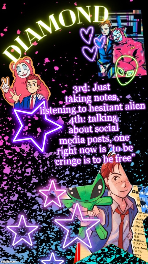 Diamond's Hesitant Alien temp ! ! (TYSM DISCO!!!) | 3rd: Just taking notes, listening to hesitant alien
4th: talking about social media posts, one right now is "to be cringe is to be free" | image tagged in diamond's hesitant alien temp tysm disco | made w/ Imgflip meme maker