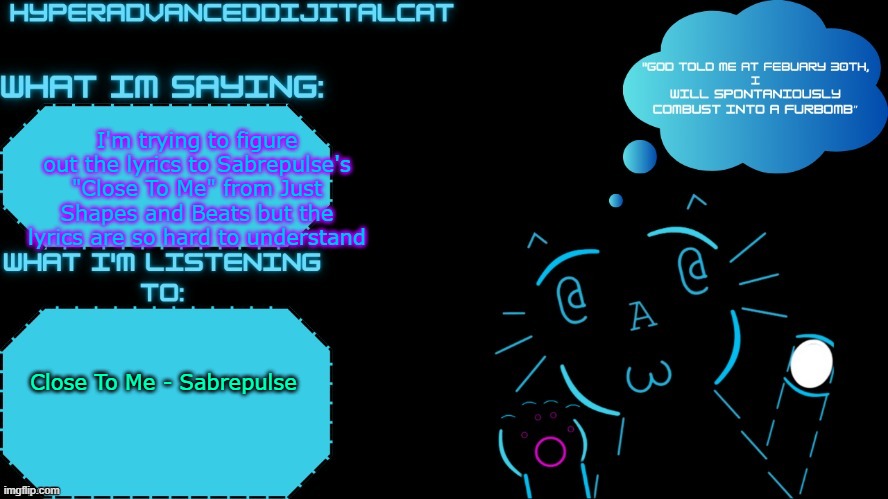 serriously, the lyrics are so hard | I'm trying to figure out the lyrics to Sabrepulse's "Close To Me" from Just Shapes and Beats but the lyrics are so hard to understand; Close To Me - Sabrepulse | image tagged in dijitalcat announcment temp by northerngrace | made w/ Imgflip meme maker