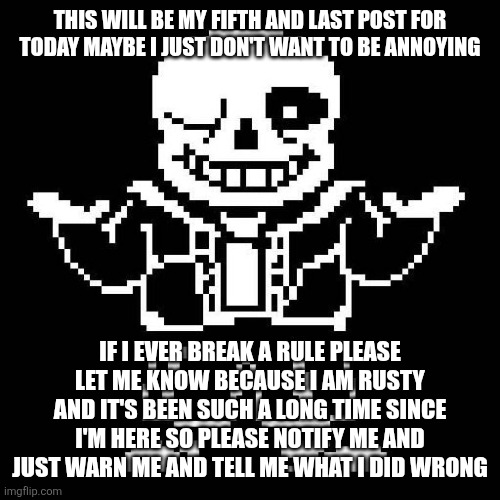 sans undertale | THIS WILL BE MY FIFTH AND LAST POST FOR TODAY MAYBE I JUST DON'T WANT TO BE ANNOYING; IF I EVER BREAK A RULE PLEASE LET ME KNOW BECAUSE I AM RUSTY AND IT'S BEEN SUCH A LONG TIME SINCE I'M HERE SO PLEASE NOTIFY ME AND JUST WARN ME AND TELL ME WHAT I DID WRONG | image tagged in sans undertale | made w/ Imgflip meme maker