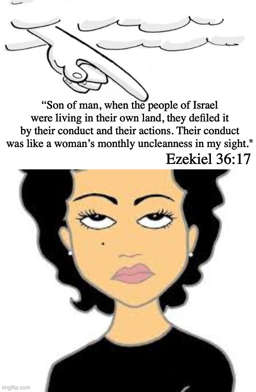 Remembering that some truly ancient and biased MEN wrote this, not the Divine | “Son of man, when the people of Israel were living in their own land, they defiled it by their conduct and their actions. Their conduct was like a woman’s monthly uncleanness in my sight."; Ezekiel 36:17 | image tagged in misogyny,bible,eyeroll | made w/ Imgflip meme maker
