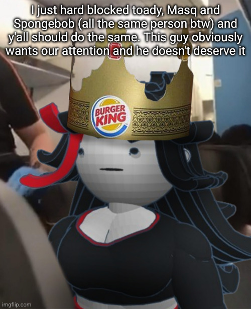 Claire Burger King Crown Airplane | I just hard blocked toady, Masq and Spongebob (all the same person btw) and y'all should do the same. This guy obviously wants our attention and he doesn't deserve it | image tagged in claire burger king crown airplane | made w/ Imgflip meme maker