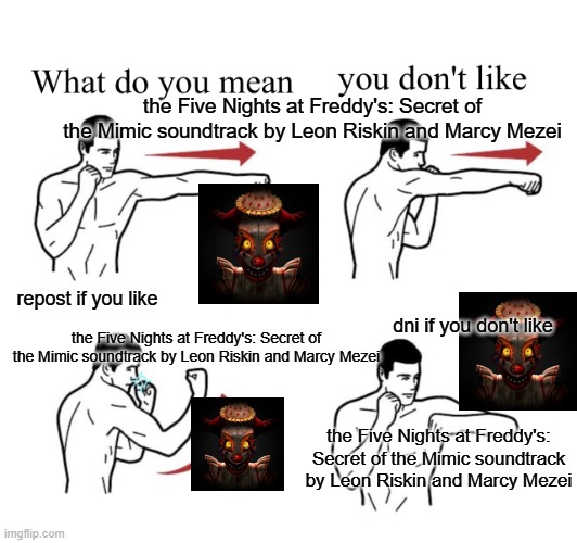 fnaf sotm | the Five Nights at Freddy's: Secret of the Mimic soundtrack by Leon Riskin and Marcy Mezei; repost if you like; dni if you don't like; the Five Nights at Freddy's: Secret of the Mimic soundtrack by Leon Riskin and Marcy Mezei; the Five Nights at Freddy's: Secret of the Mimic soundtrack by Leon Riskin and Marcy Mezei | image tagged in puching guy asking what do you mean | made w/ Imgflip meme maker