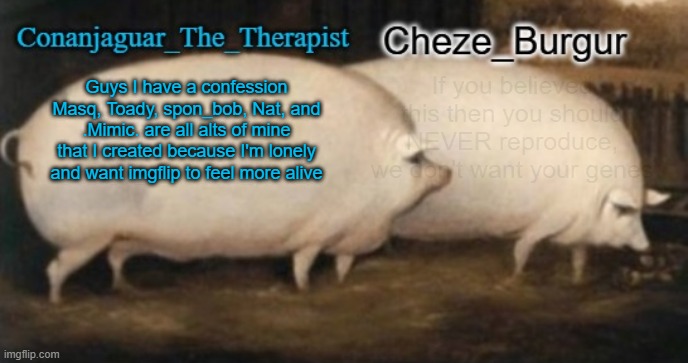 conan + cheze shared pig temp | If you believed this then you should NEVER reproduce, we don't want your genes; Guys I have a confession
Masq, Toady, spon_bob, Nat, and .Mimic. are all alts of mine that I created because I'm lonely and want imgflip to feel more alive | image tagged in conan cheze shared pig temp | made w/ Imgflip meme maker