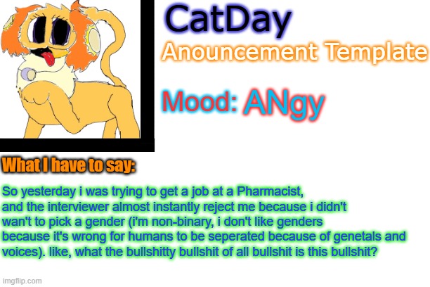 pardon my french, i'm just extremly upset | ANgy; So yesterday i was trying to get a job at a Pharmacist, and the interviewer almost instantly reject me because i didn't wan't to pick a gender (i'm non-binary, i don't like genders because it's wrong for humans to be seperated because of genetals and voices). like, what the bullshitty bullshit of all bullshit is this bullshit? | image tagged in catday's anouncement template | made w/ Imgflip meme maker