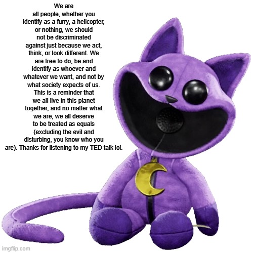a little reminder | We are all people, whether you identify as a furry, a helicopter, or nothing, we should not be discriminated against just because we act, think, or look different. We are free to do, be and identify as whoever and whatever we want, and not by what society expects of us. This is a reminder that we all live in this planet together, and no matter what we are, we all deserve to be treated as equals (excluding the evil and disturbing, you know who you are). Thanks for listening to my TED talk lol. | image tagged in toy catnap | made w/ Imgflip meme maker