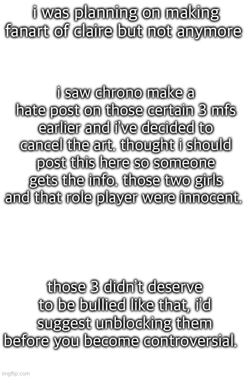 i thought chrono was supposed to be nice, but ig not anymore. | i was planning on making fanart of claire but not anymore; i saw chrono make a hate post on those certain 3 mfs earlier and i’ve decided to cancel the art. thought i should post this here so someone gets the info. those two girls and that role player were innocent. those 3 didn’t deserve to be bullied like that, i’d suggest unblocking them before you become controversial. | made w/ Imgflip meme maker