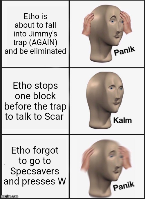 Panik Kalm Panik Meme | Etho is about to fall into Jimmy's trap (AGAIN) and be eliminated; Etho stops one block before the trap to talk to Scar; Etho forgot to go to Specsavers and presses W | image tagged in memes,panik kalm panik | made w/ Imgflip meme maker