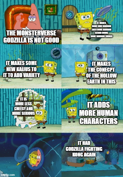 THE  MONSTERVERSE GODZILLA IS COOL | IT MAKES SOME LORE RANDOM THEN SOME RANDOM LIZARD DOING SOME RANDOM THINGS; THE MONSTERVERSE GODZILLA IS NOT GOOD; IT MAKES SOME NEW KAIJUS TO IT TO ADD VARIETY; IT MAKES THE CONECPT OF THE HOLLOW EARTH IN THIS; IT IS MORE LESS CHEESY AND MORE SERIOUS; IT ADDS MORE HUMAN CHARACTERS; IT HAD GODZILLA FIGHTING KONG AGAIN | image tagged in spongebob diapers meme | made w/ Imgflip meme maker