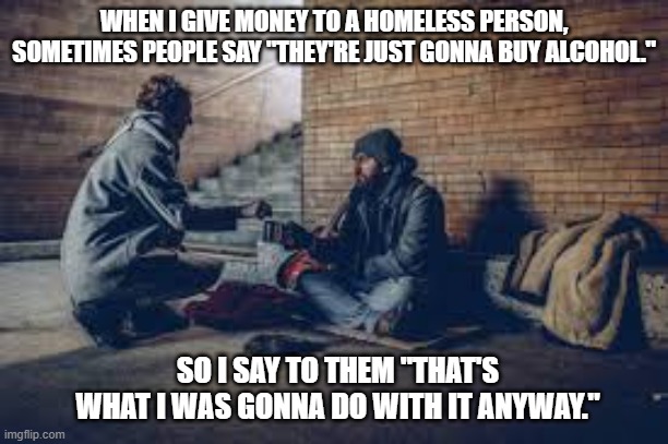 I give money beggers for alcohol. I was going to use the money for booze anyway. | WHEN I GIVE MONEY TO A HOMELESS PERSON, SOMETIMES PEOPLE SAY "THEY'RE JUST GONNA BUY ALCOHOL."; SO I SAY TO THEM "THAT'S WHAT I WAS GONNA DO WITH IT ANYWAY." | image tagged in funny,alcohol,beggars,humor,drinking,play on words | made w/ Imgflip meme maker