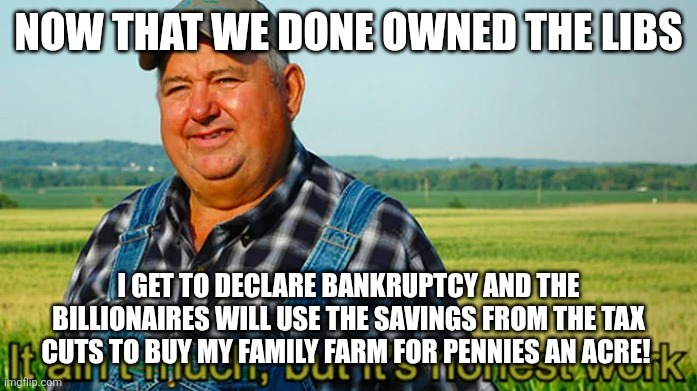 It ain't much but it's honest work | NOW THAT WE DONE OWNED THE LIBS; I GET TO DECLARE BANKRUPTCY AND THE BILLIONAIRES WILL USE THE SAVINGS FROM THE TAX CUTS TO BUY MY FAMILY FARM FOR PENNIES AN ACRE! | image tagged in it ain't much but it's honest work | made w/ Imgflip meme maker