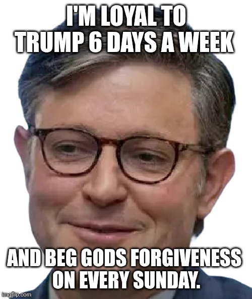 Mike Johnson face | I'M LOYAL TO TRUMP 6 DAYS A WEEK AND BEG GODS FORGIVENESS 
 ON EVERY SUNDAY. | image tagged in mike johnson face | made w/ Imgflip meme maker