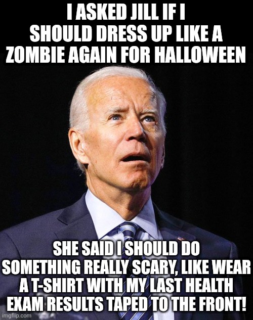 Lets be honest, no one can do a zombie for Halloween like Joe Biden. But its good to try new things too! | I ASKED JILL IF I SHOULD DRESS UP LIKE A ZOMBIE AGAIN FOR HALLOWEEN; SHE SAID I SHOULD DO SOMETHING REALLY SCARY, LIKE WEAR A T-SHIRT WITH MY LAST HEALTH EXAM RESULTS TAPED TO THE FRONT! | image tagged in joe biden,halloween,costume,scary,zombies,health | made w/ Imgflip meme maker