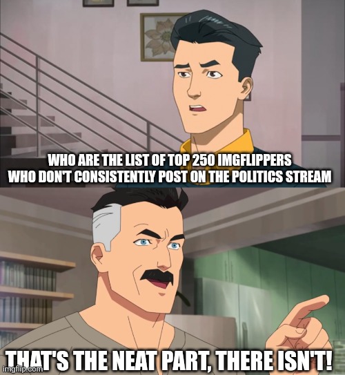 Or ones who don't obsessively talk about lgbtq+ stuff | WHO ARE THE LIST OF TOP 250 IMGFLIPPERS WHO DON'T CONSISTENTLY POST ON THE POLITICS STREAM; THAT'S THE NEAT PART, THERE ISN'T! | image tagged in that's the neat part you don't,lgbtq,invincible,politics,lol so funny | made w/ Imgflip meme maker
