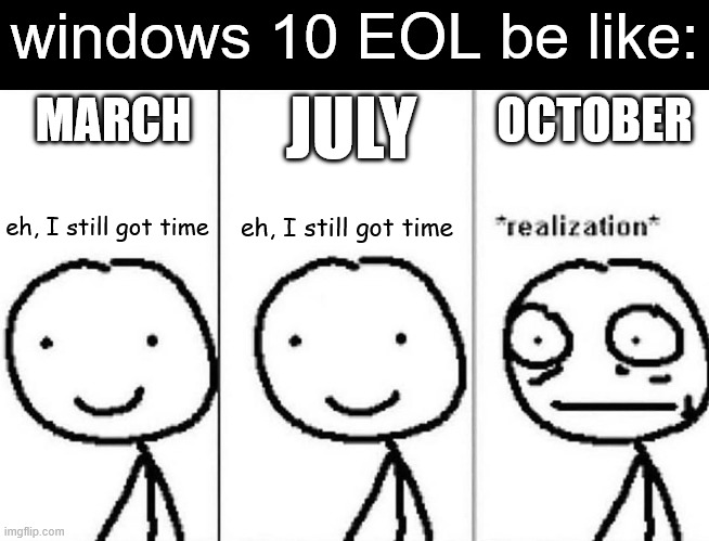 QUICK WHAT'S THE BEST WAY TO TRANSFER TO WINDOWS 11??? | windows 10 EOL be like:; JULY; OCTOBER; MARCH; eh, I still got time; eh, I still got time | image tagged in realization,windows 10,windows 11,windows,run | made w/ Imgflip meme maker