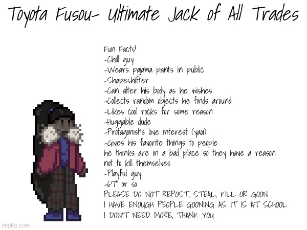 We will have info cards | Toyota Fusou- Ultimate Jack of All Trades; Fun Facts!
-Chill guy
-Wears pajama pants in public
-Shapeshifter
-Can alter his body as he wishes
-Collects random objects he finds around
-Likes cool rocks for some reason
-Huggable dude
-Protagonist's love interest (yaoi)
-Gives his favorite things to people
he thinks are in a bad place so they have a reason
not to kill themselves
-Playful guy
-6'7" or so
PLEASE DO NOT REPOST, STEAL, KILL OR GOON
I HAVE ENOUGH PEOPLE GOONING AS IT IS AT SCHOOL
I DON'T NEED MORE, THANK YOU | image tagged in e | made w/ Imgflip meme maker