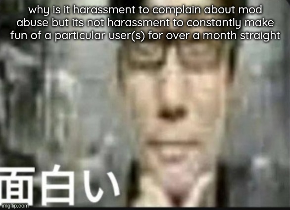 these are the questions mankind has wondered for many days | why is it harassment to complain about mod abuse but its not harassment to constantly make fun of a particular user(s) for over a month straight | image tagged in fascinating | made w/ Imgflip meme maker