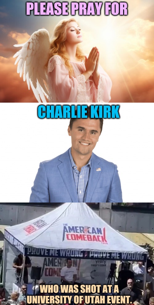 All Good Thoughts And Prayers Welcome | PLEASE PRAY FOR; CHARLIE KIRK; WHO WAS SHOT AT A UNIVERSITY OF UTAH EVENT. | image tagged in charlie kirk,shot,prayers,welcome,politics,memes | made w/ Imgflip meme maker