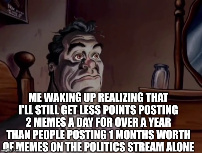 Oh well | ME WAKING UP REALIZING THAT I'LL STILL GET LESS POINTS POSTING 2 MEMES A DAY FOR OVER A YEAR THAN PEOPLE POSTING 1 MONTHS WORTH OF MEMES ON THE POLITICS STREAM ALONE | image tagged in ren and stimpy wake up,lol so funny,memes | made w/ Imgflip meme maker