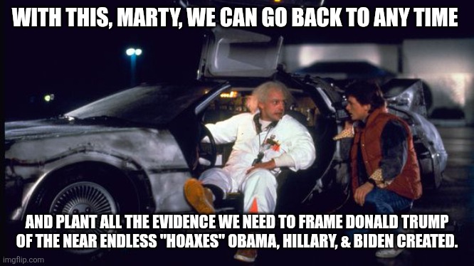TOP SECRET: Do Not Show MAGA | WITH THIS, MARTY, WE CAN GO BACK TO ANY TIME; AND PLANT ALL THE EVIDENCE WE NEED TO FRAME DONALD TRUMP OF THE NEAR ENDLESS "HOAXES" OBAMA, HILLARY, & BIDEN CREATED. | image tagged in time machine | made w/ Imgflip meme maker