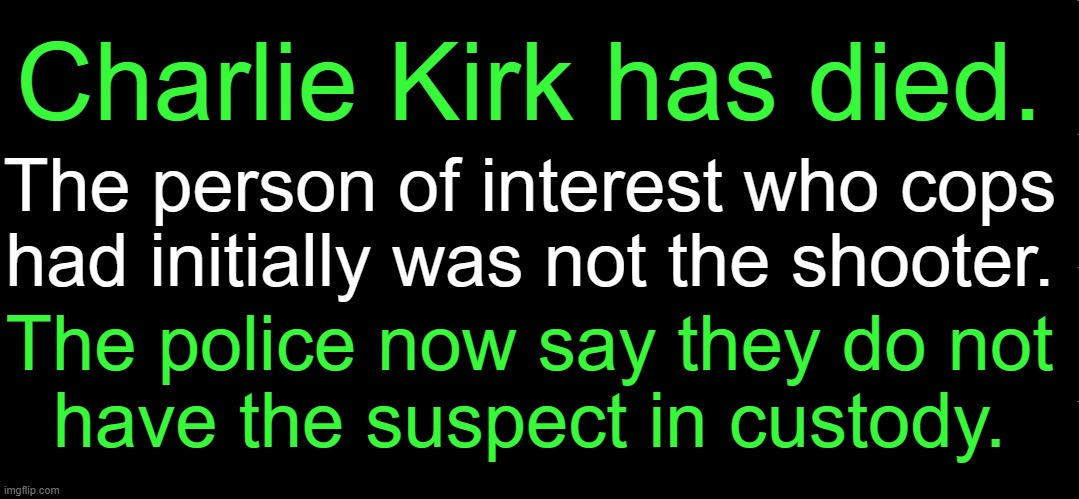 Police: NO Suspect in Custody | Charlie Kirk has died. The person of interest who cops 
had initially was not the shooter. The police now say they do not 
have the suspect in custody. | image tagged in charlie kirk,suspect mia,no suspect in custody,wth,police,shocking | made w/ Imgflip meme maker