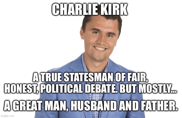 Charlie Kirk, rest in peace | CHARLIE KIRK; A TRUE STATESMAN OF FAIR, HONEST, POLITICAL DEBATE. BUT MOSTLY…; A GREAT MAN, HUSBAND AND FATHER. | image tagged in charlie kirk,political,husband,father | made w/ Imgflip meme maker