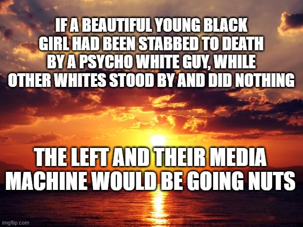 Sunset | IF A BEAUTIFUL YOUNG BLACK GIRL HAD BEEN STABBED TO DEATH BY A PSYCHO WHITE GUY, WHILE OTHER WHITES STOOD BY AND DID NOTHING; THE LEFT AND THEIR MEDIA MACHINE WOULD BE GOING NUTS | image tagged in sunset | made w/ Imgflip meme maker