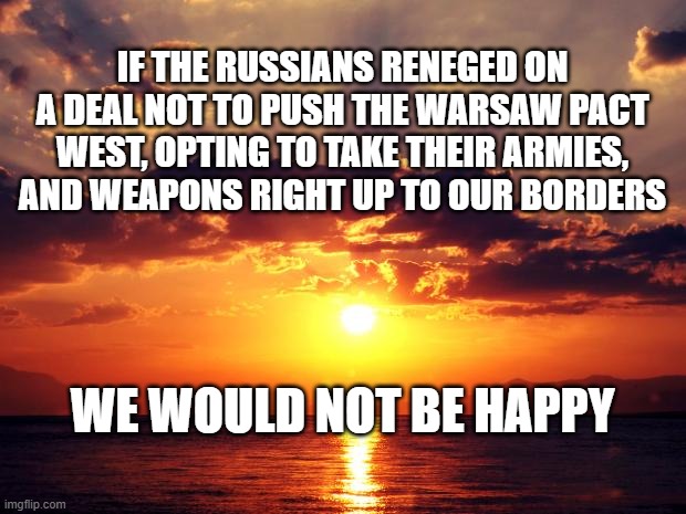 Sunset | IF THE RUSSIANS RENEGED ON A DEAL NOT TO PUSH THE WARSAW PACT WEST, OPTING TO TAKE THEIR ARMIES, AND WEAPONS RIGHT UP TO OUR BORDERS; WE WOULD NOT BE HAPPY | image tagged in sunset | made w/ Imgflip meme maker
