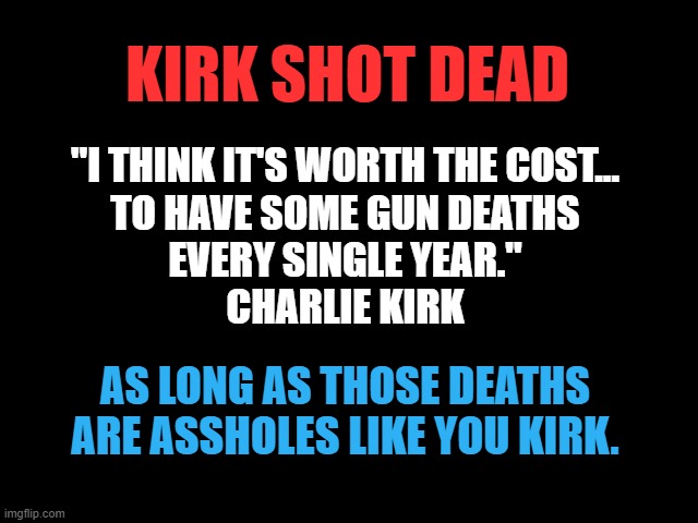 Kirk Shot Dead | KIRK SHOT DEAD; "I THINK IT'S WORTH THE COST...
TO HAVE SOME GUN DEATHS
EVERY SINGLE YEAR."
CHARLIE KIRK; AS LONG AS THOSE DEATHS
ARE ASSHOLES LIKE YOU KIRK. | image tagged in gun violence,too many guns,gun murders,god guns and greed,nra not real americans | made w/ Imgflip meme maker