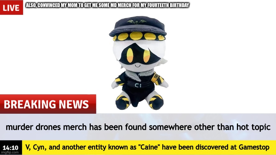dumbass news you probably knew(Biscuitboi_and_Ultimate_Edgelord: I didnt know that but ok) | ALSO, CONVINCED MY MOM TO GET ME SOME MD MERCH FOR MY FOURTEETH BIRTHDAY; murder drones merch has been found somewhere other than hot topic; V, Cyn, and another entity known as "Caine" have been discovered at Gamestop | image tagged in breaking news,murder drones,merch,gamestop,i'm almost 14,yippee | made w/ Imgflip meme maker