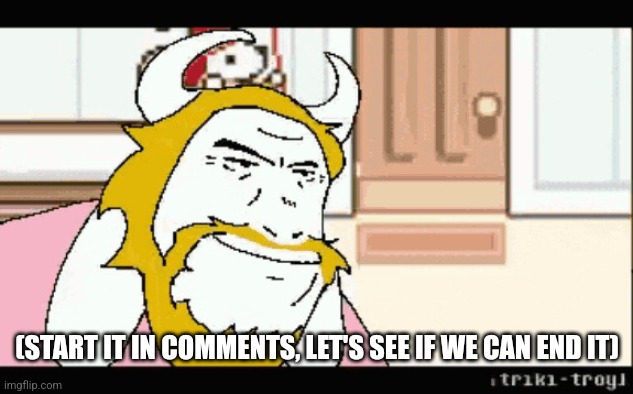 I mean the song | (START IT IN COMMENTS, LET'S SEE IF WE CAN END IT) | image tagged in asgore runs over dess | made w/ Imgflip meme maker