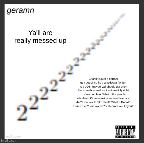 geramn's album announcement template | Ya'll are really messed up; Charlie is just a normal guy but since he's a politican (which is a JOB, maybe yall should get one) that somehow makes it automaticly right to clown on him. What if the people who liked Kamala just witnessed Kamala die? How would YOU feel? What if Donald Trump died? Yall wouldn't celebrate would you? | image tagged in geramn's album announcement template | made w/ Imgflip meme maker