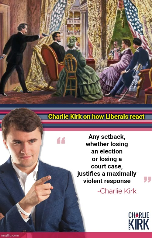I pray for his wife and kids.  Godspeed Charlie. | Any setback, whether losing an election or losing a court case, justifies a maximally violent response; Charlie Kirk on how Liberals react | image tagged in abraham lincoln assassination,turning point usa | made w/ Imgflip meme maker