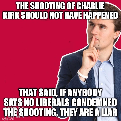 Charlie Kirk | THE SHOOTING OF CHARLIE KIRK SHOULD NOT HAVE HAPPENED; THAT SAID, IF ANYBODY SAYS NO LIBERALS CONDEMNED THE SHOOTING, THEY ARE A LIAR | image tagged in charlie kirk | made w/ Imgflip meme maker