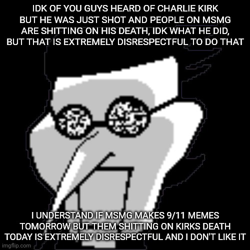Spamton Static | IDK OF YOU GUYS HEARD OF CHARLIE KIRK BUT HE WAS JUST SHOT AND PEOPLE ON MSMG ARE SHITTING ON HIS DEATH, IDK WHAT HE DID, BUT THAT IS EXTREMELY DISRESPECTFUL TO DO THAT; I UNDERSTAND IF MSMG MAKES 9/11 MEMES TOMORROW BUT THEM SHITTING ON KIRKS DEATH TODAY IS EXTREMELY DISRESPECTFUL AND I DON'T LIKE IT | image tagged in spamton static | made w/ Imgflip meme maker