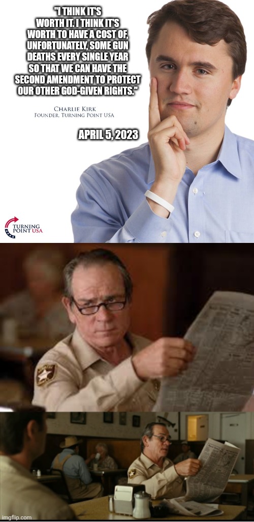 Huh | "I THINK IT'S WORTH IT. I THINK IT'S WORTH TO HAVE A COST OF, UNFORTUNATELY, SOME GUN DEATHS EVERY SINGLE YEAR SO THAT WE CAN HAVE THE SECOND AMENDMENT TO PROTECT OUR OTHER GOD-GIVEN RIGHTS."; APRIL 5, 2023 | image tagged in charlie kirk,tommy explains | made w/ Imgflip meme maker
