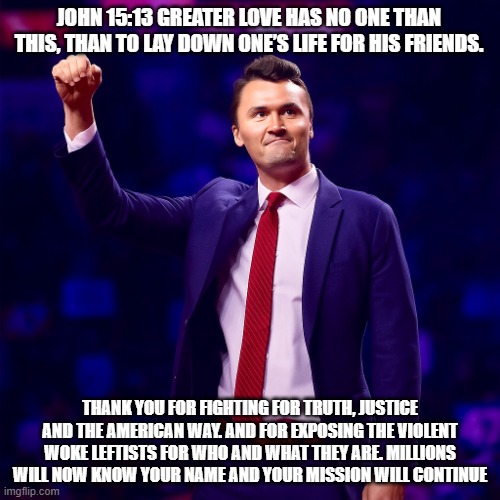 Thank you, Charlie Kirk. You fought the good fight, Rest in Peace, Patriot. | JOHN 15:13 GREATER LOVE HAS NO ONE THAN THIS, THAN TO LAY DOWN ONE’S LIFE FOR HIS FRIENDS. THANK YOU FOR FIGHTING FOR TRUTH, JUSTICE AND THE AMERICAN WAY. AND FOR EXPOSING THE VIOLENT WOKE LEFTISTS FOR WHO AND WHAT THEY ARE. MILLIONS WILL NOW KNOW YOUR NAME AND YOUR MISSION WILL CONTINUE | image tagged in charlie kirk,rest in peace,democrat war on america,turning point usa,maga,the mission will continue | made w/ Imgflip meme maker