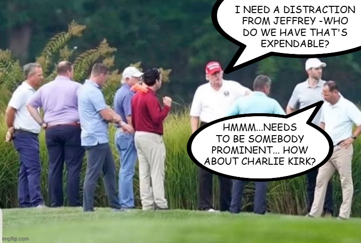 "Too soon?" *OR* "Reports indicate he was sniped from @ 200 yds and still no suspects in custody." | I NEED A DISTRACTION
FROM JEFFREY -WHO
DO WE HAVE THAT'S
EXPENDABLE? HMMM...NEEDS
TO BE SOMEBODY
PROMINENT... HOW
ABOUT CHARLIE KIRK? | image tagged in trump golf meeting treason | made w/ Imgflip meme maker