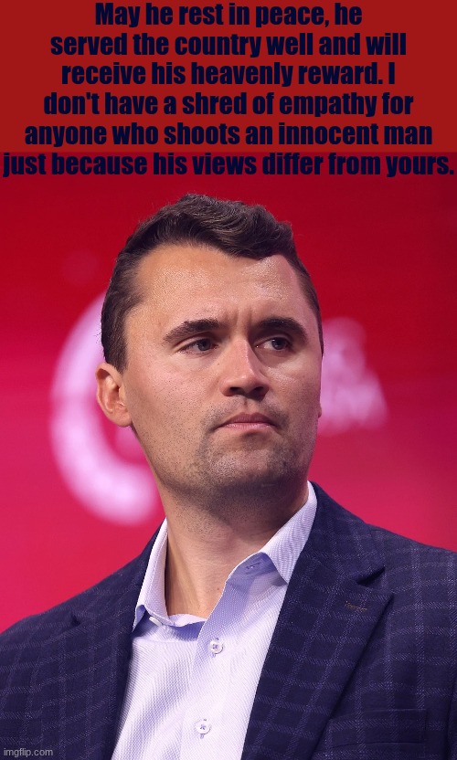 May he rest in peace, he served the country well and will receive his heavenly reward. I don't have a shred of empathy for anyone who shoots an innocent man just because his views differ from yours. | image tagged in charlie kirk,murder,rip | made w/ Imgflip meme maker