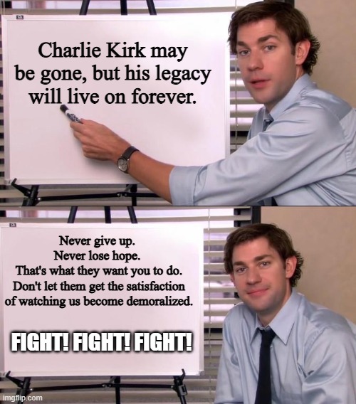 Let's keep on pushing. That's what Charlie would have wanted. | Charlie Kirk may be gone, but his legacy will live on forever. Never give up. 
Never lose hope. 
That's what they want you to do.
Don't let them get the satisfaction of watching us become demoralized. FIGHT! FIGHT! FIGHT! | image tagged in jim halpert explains,charlie kirk,rest in peace | made w/ Imgflip meme maker