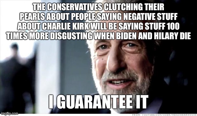 I Guarantee It | THE CONSERVATIVES CLUTCHING THEIR PEARLS ABOUT PEOPLE SAYING NEGATIVE STUFF ABOUT CHARLIE KIRK WILL BE SAYING STUFF 100 TIMES MORE DISGUSTING WHEN BIDEN AND HILARY DIE; I GUARANTEE IT | image tagged in memes,i guarantee it | made w/ Imgflip meme maker