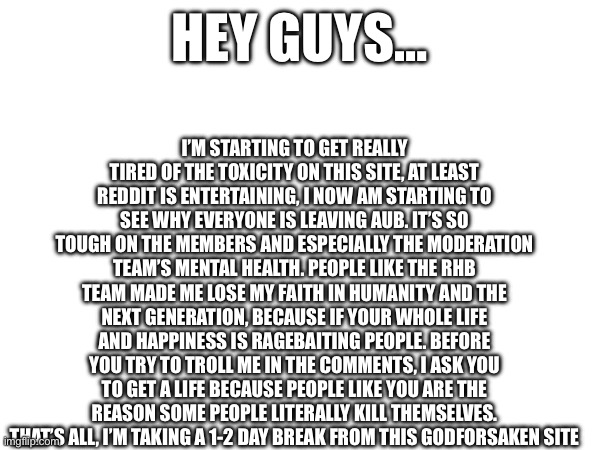 I’m fine btw it’s just stressful | I’M STARTING TO GET REALLY TIRED OF THE TOXICITY ON THIS SITE, AT LEAST REDDIT IS ENTERTAINING, I NOW AM STARTING TO SEE WHY EVERYONE IS LEAVING AUB. IT’S SO TOUGH ON THE MEMBERS AND ESPECIALLY THE MODERATION TEAM’S MENTAL HEALTH. PEOPLE LIKE THE RHB TEAM MADE ME LOSE MY FAITH IN HUMANITY AND THE NEXT GENERATION, BECAUSE IF YOUR WHOLE LIFE AND HAPPINESS IS RAGEBAITING PEOPLE. BEFORE YOU TRY TO TROLL ME IN THE COMMENTS, I ASK YOU TO GET A LIFE BECAUSE PEOPLE LIKE YOU ARE THE REASON SOME PEOPLE LITERALLY KILL THEMSELVES. THAT’S ALL, I’M TAKING A 1-2 DAY BREAK FROM THIS GODFORSAKEN SITE; HEY GUYS… | image tagged in i hate this job,i also like it but,its not healthy for me | made w/ Imgflip meme maker