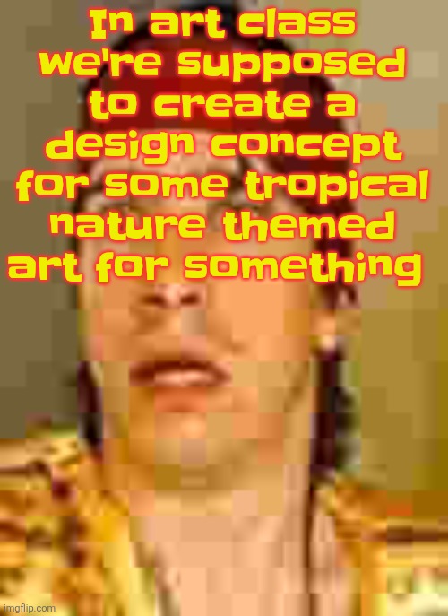 Ima go do that | In art class we're supposed to create a design concept for some tropical nature themed art for something | image tagged in when the | made w/ Imgflip meme maker