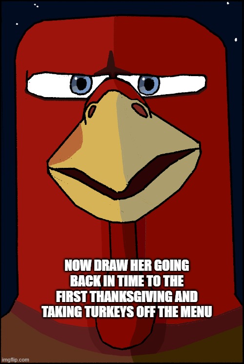 Turkey Meme | NOW DRAW HER GOING BACK IN TIME TO THE FIRST THANKSGIVING AND TAKING TURKEYS OFF THE MENU | image tagged in memes | made w/ Imgflip meme maker